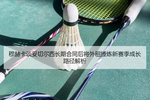 穆赫卡谈妥切尔西长期合同后将外租锤炼新赛季成长路径解析